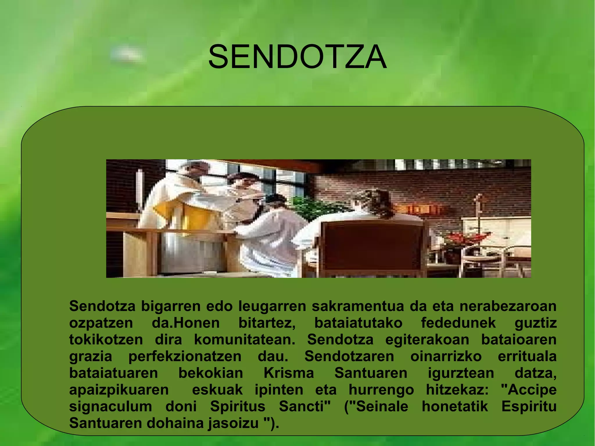 SENDOTZA




Sendotza bigarren edo leugarren sakramentua da eta nerabezaroan
ozpatzen da.Honen bitartez, bataiatutako fededunek guztiz
tokikotzen dira komunitatean. Sendotza egiterakoan bataioaren
grazia perfekzionatzen dau. Sendotzaren oinarrizko errituala
bataiatuaren bekokian Krisma Santuaren igurztean datza,
apaizpikuaren   eskuak ipinten eta hurrengo hitzekaz: "Accipe
signaculum doni Spiritus Sancti" ("Seinale honetatik Espiritu
Santuaren dohaina jasoizu ").
 