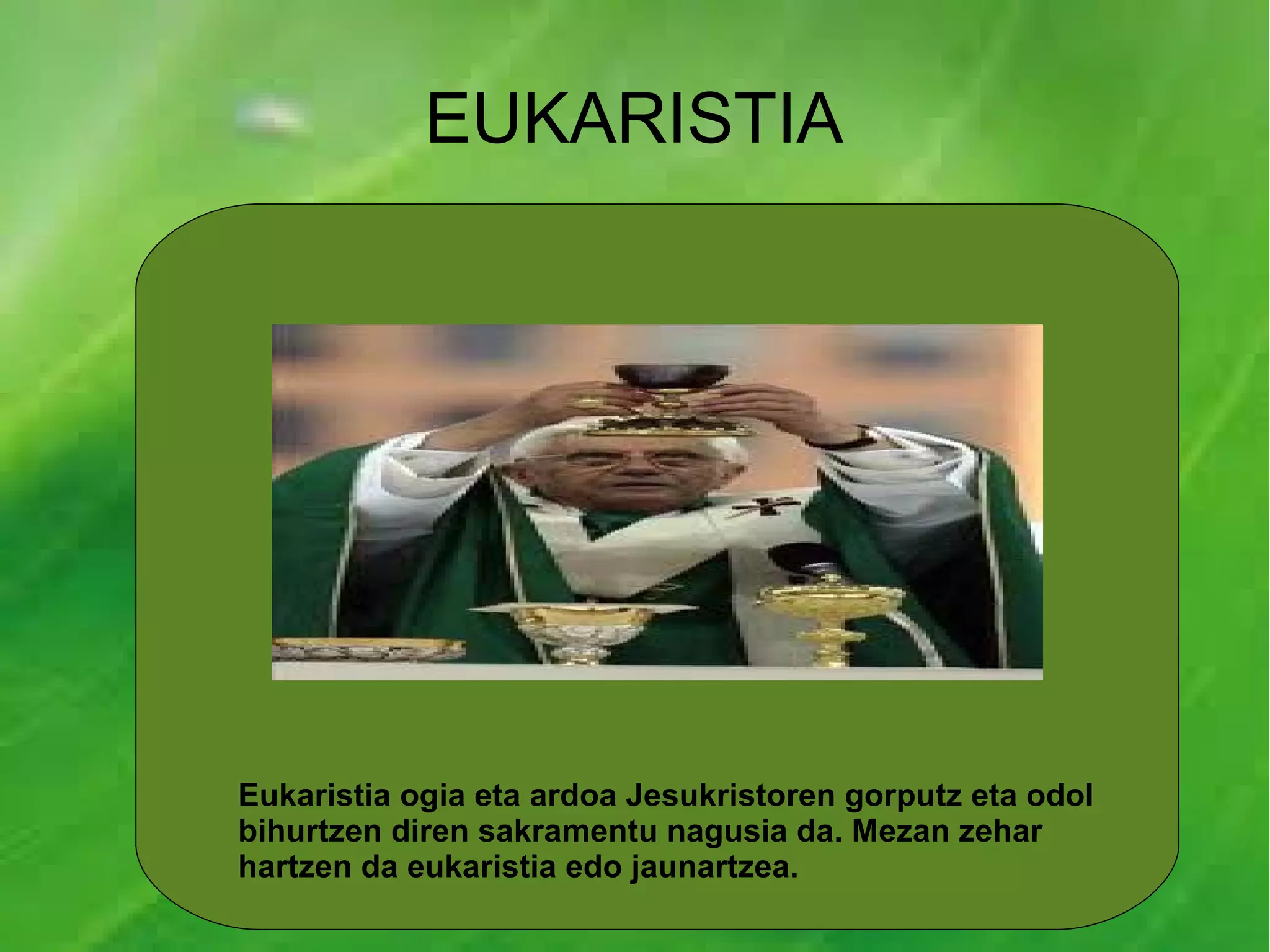 EUKARISTIA




Eukaristia ogia eta ardoa Jesukristoren gorputz eta odol
bihurtzen diren sakramentu nagusia da. Mezan zehar
hartzen da eukaristia edo jaunartzea.
 