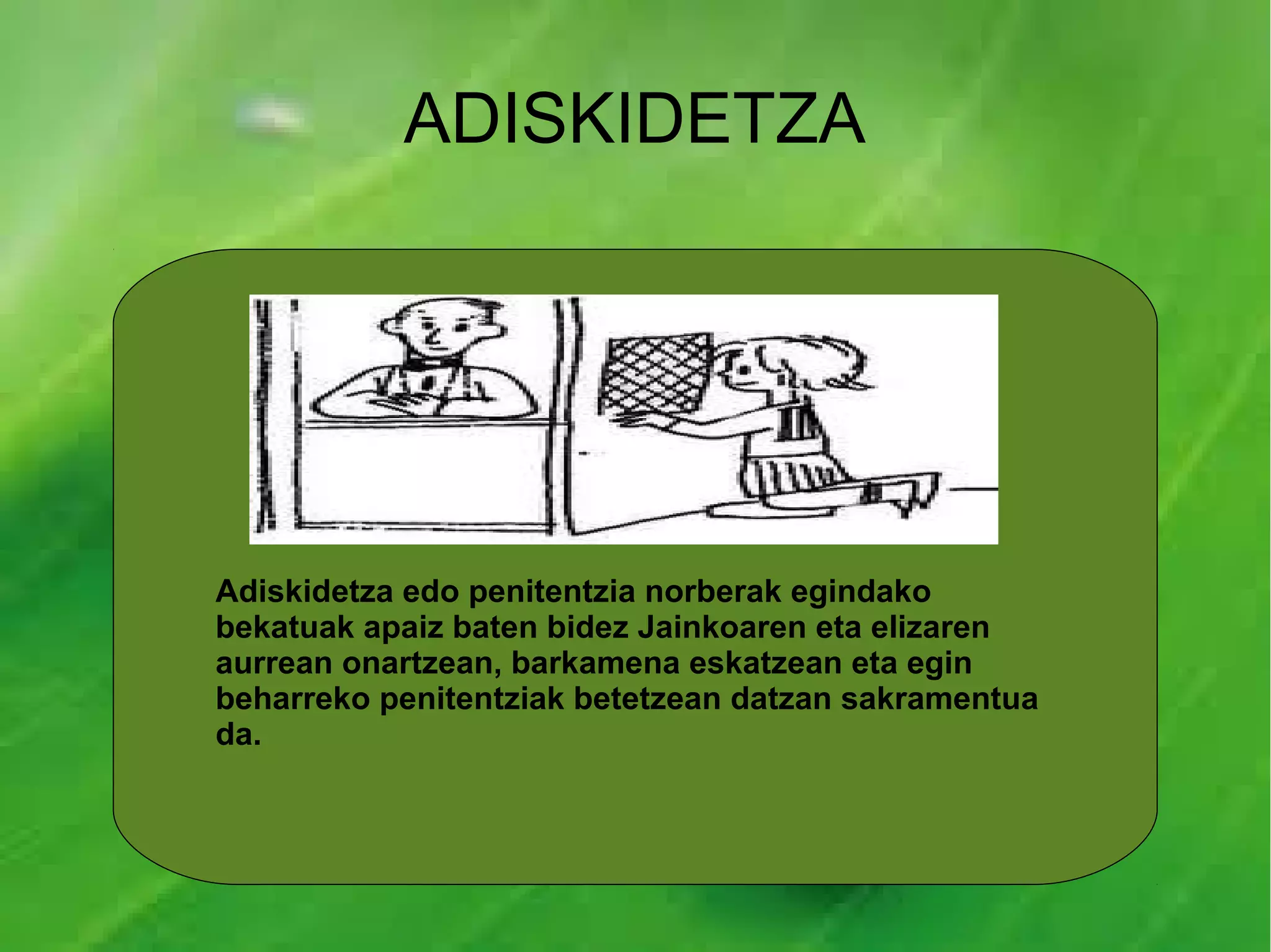 ADISKIDETZA




Adiskidetza edo penitentzia norberak egindako
bekatuak apaiz baten bidez Jainkoaren eta elizaren
aurrean onartzean, barkamena eskatzean eta egin
beharreko penitentziak betetzean datzan sakramentua
da.
 
