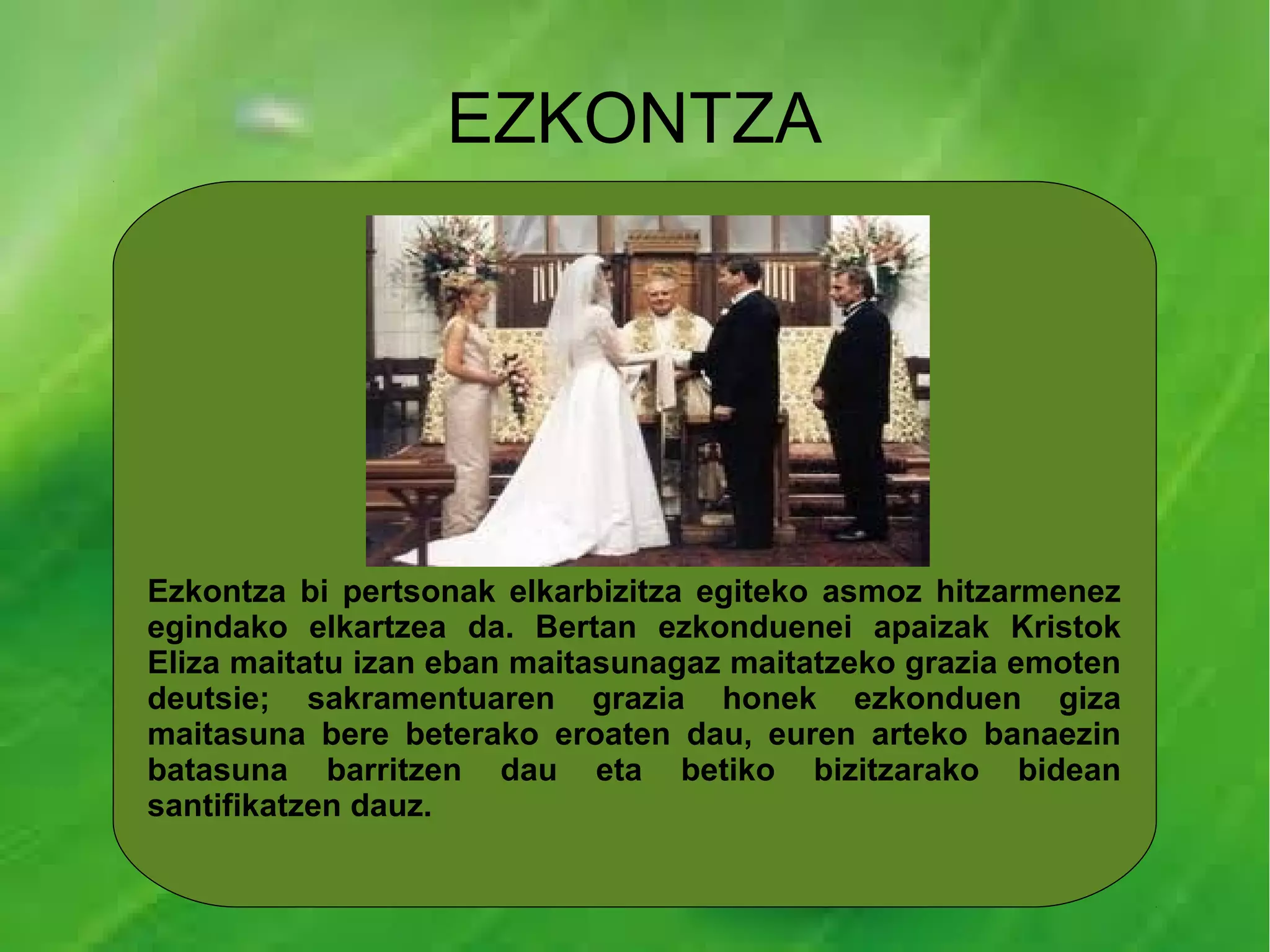 EZKONTZA




Ezkontza bi pertsonak elkarbizitza egiteko asmoz hitzarmenez
egindako elkartzea da. Bertan ezkonduenei apaizak Kristok
Eliza maitatu izan eban maitasunagaz maitatzeko grazia emoten
deutsie; sakramentuaren grazia honek ezkonduen giza
maitasuna bere beterako eroaten dau, euren arteko banaezin
batasuna barritzen dau eta betiko bizitzarako bidean
santifikatzen dauz.
 