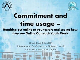 Commitment and
time usage –
Reaching out online to youngsters and seeing how
they see Online Outreach Youth Work
Hong Kong 3.12.2015
International Conference on Outreach Work
Helmi Korhonen, youth agent
 