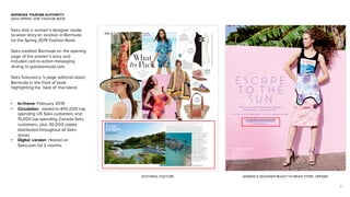 3
BERMUDA TOURISM AUTHORITY
SAKS SPRING 2019 FASHION BOOK
Saks shot a women’s designer ready-
to-wear story on location in Bermuda
for the Spring 2019 Fashion Book.
Saks credited Bermuda on the opening
page of the women’s story and
included call-to-action messaging
driving to gotobermuda.com.
Saks featured a ¼ page editorial about
Bermuda in the front of book
highlighting the ‘best of’ the island.
• In-Home: February 2019
• Circulation: mailed to 400,000 top
spending US Saks customers and
15,000 top spending Canada Saks
customers, plus 30,000 copies
distributed throughout all Saks
stores
• Digital version: Hosted on
Saks.com for 3 months
What
to Pack
LE SUPERBE
Beatnik romper.
400010180696.
$425.
EUGENIA KIM
Bunny hat.
400099820756.
$465.
O U R
F O O L - P R O O F
P A C K I N G
G U I D E
Tobacco Bay
CHANELandareregisteredtrademarksofCHANEL,Inc.
What
to Pack
CHLOÉ
Tapestry slides.
400010327739.
$430.
VALENTINO
GARAVANI
Feather sandals.
400010001221.
$1145.
CHANEL
CL Logo Vertical
Bicolor wimsuit.
400010469124.
$1050.
ETRO
Paisley-print
fringe-pocket dress.
400010194492. $1845.
Paisley-print towel.
400010167659. $810.
Paisley-print turban.
400010167648. $405.
MARLI
18K rose gold Coco
Femme necklace
in turquoise and
diamond (0.15 tcw).
400098611860. $1700.
CAROLINA K
Kuna One-piece suit.
400010366872.
$297.
Rosewood Bermuda
LOEWE
Basket Stones
small bag.
400010288649.
$850.
While far in feeling, Bermuda is closer than you think. Set apart in the Atlantic
Ocean but connected with daily nonstop ﬂights, it is just two hours from
most U.S. East Coast gateways and three hours from Toronto, making it easy
to get out here. Although Bermuda is only 21 square miles, the island is ﬁlled
with fascinating museums, cultural pursuits and ample outdoor adventures.
Saks It List
WHAT TO DO Horseback riding
on the South Shore Beaches.
Afternoon tea at The Rosedon
Hotel. Exploring the National
Museum of Bermuda.
WHAT TO DRINK Yours Truly:
Have a Lucky Seven at this
speakeasy-style bar renowned
for its bespoke cocktails in
the City of Hamilton.
WHAT TO EAT Woody’s
Sports Bar: The ﬁsh sandwich is
a must at this local hangout in
the West End of the island.
WHERE TO STAY Hamilton
Princess & Beach Club:
A luxury resort with panoramic
views of Hamilton Harbour.
GETTING AROUND By land:
A rental car from Twizy is handy.
By water: Book an excursion
on a catamaran.
ENCHANTING AND MYSTERIOUS , BERMUDA COMBINES NATUR AL
BEAUT Y, OLD -WORLD GL AMOUR AND MODERN CUISINE.
GoToBermuda.com
JOHANNA ORTIZ
Old Garden
Rose Dress.
400010184599.
$2995.
Iconic
escapes
10 | SAKS.COM
CALVIN KLEIN 205W39NYC
Jaws cotton-ribbed tank with
crystal brooch.
400010178817. $590.
Silk faille printed pencil skirt
with crystal brooch.
400010178851. $2500.
Neoprene printed tank top.
400010190098. $1200.
Jewel suede ankle-strap heels.
400095532189. $1495.
PH OTOG R APH ED BY AN N E M E N K E ST YLED BY M ICHAE L PHILOUZE
SHOT O N LOCATIO N IN B E R M U DA
50 | SAKS.COM
EDITORIAL FEATURE WOMEN’S DESIGNER READY-TO-WEAR STORY OPENER
 