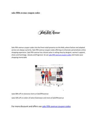 saks fifth avenue coupon codes




Saks fifth avenue coupon codes into the finest retail presence on the Web, where fashion and adapted
service are always a priority. Saks fifth avenue coupon codes offering an enhanced, personalized, online
shopping experience. Saks fifth avenue has a brand value in selling shop by designer, women’s apparel,
shoes and hand bags , beauty and fragrance. So use saks fifth avenue coupon codes and makes your
shopping memorable




Upto 80% off on clearance items at Saksfifthavenue

Upto 50% off on orders of select Outerwear and more at Saksfifthavenue



For more discount and offers use saks fifth avenue coupon codes
 