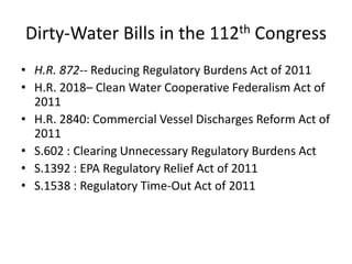 Dirty-Water Bills in the 112th Congress H.R. 872-- Reducing Regulatory Burdens Act of 2011 H.R. 2018– Clean Water Cooperative Federalism Act of 2011 H.R. 2840: Commercial Vessel Discharges Reform Act of 2011 S.602 : Clearing Unnecessary Regulatory Burdens Act S.1392 : EPA Regulatory Relief Act of 2011 S.1538 : Regulatory Time-Out Act of 2011 