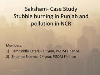 Saksham- Case Study
Stubble burning in Punjab and
pollution in NCR
Members:
1) Samruddhi Katarki- 1st year, PGDM Finance
2) Shubhra Sharma -1st year, PGDM Finance
 