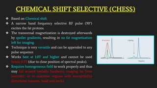CHEMICAL SHIFT SELECTIVE (CHESS)
❖ Based on Chemical shift.
❖ A narrow band frequency selective RF pulse (90°)
excites the fat protons.
❖ The transversal magnetization is destroyed afterwards
by spoiler gradients, resulting in no fat magnetization
left for imaging.
❖ Technique is very versatile and can be appended to any
pulse sequence.
❖ Works best at 1.0T and higher and cannot be used
below 0.3T (due to close position of spectral peaks).
❖ Requires homogeneous field to work properly and thus
may fail around metallic hardware, imaging far from
isocenter, or in anatomic regions with susceptibility
distortions (sinuses, head and neck).
 