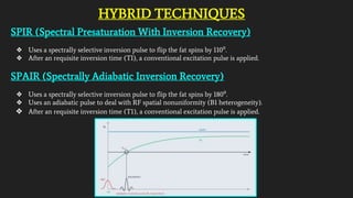 HYBRID TECHNIQUES
SPIR (Spectral Presaturation With Inversion Recovery)
❖ Uses a spectrally selective inversion pulse to flip the fat spins by 110⁰.
❖ After an requisite inversion time (TI), a conventional excitation pulse is applied.
SPAIR (Spectrally Adiabatic Inversion Recovery)
❖ Uses a spectrally selective inversion pulse to flip the fat spins by 180⁰.
❖ Uses an adiabatic pulse to deal with RF spatial nonuniformity (B1 heterogeneity).
❖ After an requisite inversion time (T1), a conventional excitation pulse is applied.
 