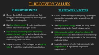 T1 RECOVERY VALUES
T1 RECOVERY IN FAT
❏ Occurs due to Hydrogen nuclei give up their
energy to surrounding molecular lattice acquired
from RF excitation pulse.
❏ Has low inherent energy & easily absorbs energy
into its lattice from hydrogen nuclei.
❏ Slow molecular tumbling allows T1 recovery
process relatively rapid as well as there is efficient
energy exchange from hydrogen nuclei to the
surrounding molecular lattice.
❏ Magnetic moment of fat hydrogen nuclei quickly
relax & regain their longitudinal magnetization.
T1 RECOVERY IN WATER
❏ Occurs due to Hydrogen nuclei giving up energy to
surrounding molecular lattice acquired from RF
excitation pulse.
❏ Has high inherent energy & does not easily absorb
energy into its lattice from hydrogen nuclei.
❏ High molecular mobility allows less efficient T1
recovery process and does not allow efficient energy
exchange from hydrogen nuclei to the surrounding
molecular lattice.
❏ Magnetic moment of water hydrogen nuclei take
longer to relax & regain their longitudinal
magnetization.
 
