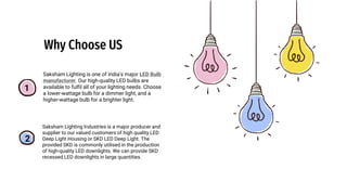Why Choose US
1
2
Saksham Lighting is one of India's major LED Bulb
manufacturer. Our high-quality LED bulbs are
available to fulfil all of your lighting needs. Choose
a lower-wattage bulb for a dimmer light, and a
higher-wattage bulb for a brighter light.
Saksham Lighting Industries is a major producer and
supplier to our valued customers of high quality LED
Deep Light Housing or SKD LED Deep Light. The
provided SKD is commonly utilised in the production
of high-quality LED downlights. We can provide SKD
recessed LED downlights in large quantities.
 
