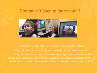 Computer Vision to the rescue !!
Computer Vision can also be used to help people in need
Such as those who can’t use certain body parts to communicate.
Jordan, the girl above, can’t communicate using her hands to move the
mouse on a computer. But with the Camera Mouse that recognises where she
wants to click on she can move the mouse where she wants using her head.
 