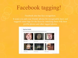 Facebook tagging!
Facebook also has face recognition.
It scans you and your friends' photos for recognisable faces and
suggests name-tags for the faces by matching them with their
profile photos and other tagged photos.
 