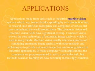 APPLICATIONS
Applications range from tasks such as industrial machine vision
systems which, say, inspect bottles speeding by on a production line,
to research into artificial intelligence and computers or robots that
can comprehend the world around them. The computer vision and
machine vision fields have significant overlap. Computer vision
covers the core technology of automated image analysis which is
used in many fields. Machine vision usually refers to a process of
combining automated image analysis with other methods and
technologies to provide automated inspection and robot guidance in
industrial applications. In many computer-vision applications, the
computers are pre-programmed to solve a particular task, but
methods based on learning are now becoming increasingly common.
 