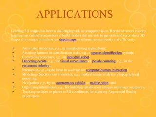 APPLICATIONS
Learning 3D shapes has been a challenging task in computer vision. Recent advances in deep
learning has enabled researchers to build models that are able to generate and reconstruct 3D
shapes from single or multi-view depth maps or silhouettes seamlessly and efficiently
• Automatic inspection, e.g., in manufacturing applications;
• Assisting humans in identification tasks, e.g., a species identification system;
• Controlling processes, e.g., an industrial robot;
• Detecting events, e.g., for visual surveillance or people counting, e.g., in the
restaurant industry;
• Interaction, e.g., as the input to a device for computer-human interaction;
• Modeling objects or environments, e.g., medical image analysis or topographical
modeling;
• Navigation, e.g., by an autonomous vehicle or mobile robot; and
• Organising information, e.g., for indexing databases of images and image sequences.
• Tracking surfaces or planes in 3D coordinates for allowing Augmented Reality
experiences.
 