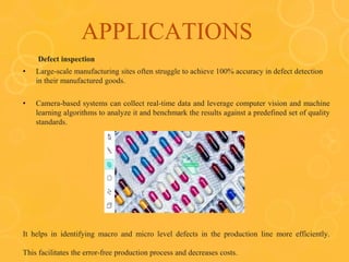 APPLICATIONS
Defect inspection
• Large-scale manufacturing sites often struggle to achieve 100% accuracy in defect detection
in their manufactured goods.
• Camera-based systems can collect real-time data and leverage computer vision and machine
learning algorithms to analyze it and benchmark the results against a predefined set of quality
standards.
It helps in identifying macro and micro level defects in the production line more efficiently.
This facilitates the error-free production process and decreases costs.
 