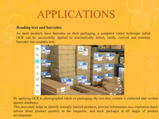 APPLICATIONS
Reading text and barcodes
As most products have barcodes on their packaging, a computer vision technique called
OCR can be successfully applied to automatically detect, verify, convert and translate
barcodes into readable text.
By applying OCR to photographed labels or packaging, the text they contain is extracted and verified
against databases.
This procedure helps to identify wrongly labeled products, provide information about expiration dates,
inform about product quantity in the magazine, and track packages at all stages of product
development.
 