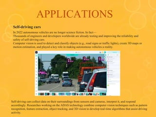 APPLICATIONS
Self-driving cars
In 2022 autonomous vehicles are no longer science fiction. In fact—
Thousands of engineers and developers worldwide are already testing and improving the reliability and
safety of self-driving cars.
Computer vision is used to detect and classify objects (e.g., road signs or traffic lights), create 3D maps or
motion estimation, and played a key role in making autonomous vehicles a reality.
Self-driving cars collect data on their surroundings from sensors and cameras, interpret it, and respond
accordingly. Researches working on the ADAS technology combine computer vision techniques such as pattern
recognition, feature extraction, object tracking, and 3D vision to develop real-time algorithms that assist driving
activity.
 