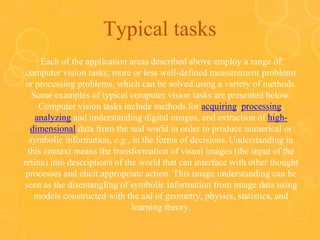 Typical tasks
Each of the application areas described above employ a range of
computer vision tasks; more or less well-defined measurement problems
or processing problems, which can be solved using a variety of methods.
Some examples of typical computer vision tasks are presented below.
Computer vision tasks include methods for acquiring, processing,
analyzing and understanding digital images, and extraction of high-
dimensional data from the real world in order to produce numerical or
symbolic information, e.g., in the forms of decisions. Understanding in
this context means the transformation of visual images (the input of the
retina) into descriptions of the world that can interface with other thought
processes and elicit appropriate action. This image understanding can be
seen as the disentangling of symbolic information from image data using
models constructed with the aid of geometry, physics, statistics, and
learning theory.
 