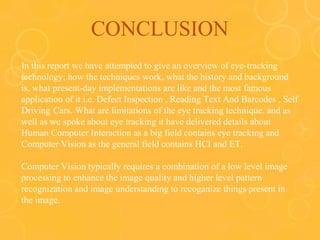 CONCLUSION
In this report we have attempted to give an overview of eye-tracking
technology; how the techniques work, what the history and background
is, what present-day implementations are like and the most famous
application of it i.e. Defect Inspection , Reading Text And Barcodes , Self
Driving Cars. What are limitations of the eye tracking technique. and as
well as we spoke about eye tracking it have delivered details about
Human Computer Interaction as a big field contains eye tracking and
Computer Vision as the general field contains HCI and ET.
Computer Vision typically requires a combination of a low level image
processing to enhance the image quality and higher level pattern
recognization and image understanding to recoganize things present in
the image.
 