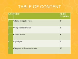 TABLE OF CONTENT
S. NOTOPIC SLIDE
NUMBER
1 What is computer vision 5
2 Using computer vision 6
3 Camera Mouse 8
4 Eagle Eyes 9
5 Computer Vision to the rescue 10
 