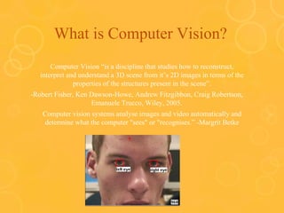 What is Computer Vision?
Computer Vision “is a discipline that studies how to reconstruct,
interpret and understand a 3D scene from it’s 2D images in terms of the
properties of the structures present in the scene”.
-Robert Fisher, Ken Dawson-Howe, Andrew Fitzgibbon, Craig Robertson,
Emanuele Trucco, Wiley, 2005.
Computer vision systems analyse images and video automatically and
determine what the computer "sees" or "recognises.” -Margrit Betke
 