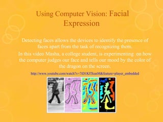 Using Computer Vision: Facial
Expression
Detecting faces allows the devices to identify the presence of
faces apart from the task of recognizing them.
In this video Masha, a college student, is experimenting on how
the computer judges our face and tells our mood by the color of
the dragon on the screen.
http://www.youtube.com/watch?v=7tD1KlTkunM&feature=player_embedded
 