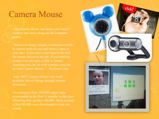 Camera Mouse
o The Camera Mouse can detect your head’s
motions and move along on the computer
screen.
o “Instead of using a mouse, a webcam or built-
in camera looks at you and tracks a spot on
your face. If you move your head to the left,
the mouse moves to the left. If you hold the
pointer over the spot, a click is issued.
Anything you can do with a mouse, you can
do with Camera Mouse.” – Professor Gips
o June 2007, Camera Mouse was made
available free of charge through Internet
download.
o According to Gips, 100,000 copies were
downloaded in the first 31 months; in the year
following that, another 100,000. More recently
is that100,000 were downloaded in just one
month
 