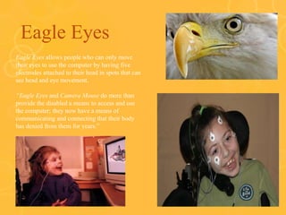 Eagle Eyes
o Eagle Eyes allows people who can only move
their eyes to use the computer by having five
electrodes attached to their head in spots that can
see head and eye movement.
o “Eagle Eyes and Camera Mouse do more than
provide the disabled a means to access and use
the computer; they now have a means of
communicating and connecting that their body
has denied from them for years.”
 