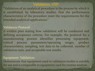 Validation, USP:
“Validation of an analytical procedure is the process by which it
is established, by laboratory studies, ...