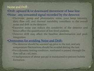Noise and Drift :
•Drift: upward &/or downward movement of base line.
•Noise : any unwanted signal recorded by the detecto...