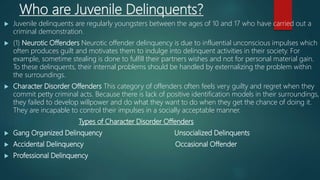 Who are Juvenile Delinquents?
 Juvenile delinquents are regularly youngsters between the ages of 10 and 17 who have carried out a
criminal demonstration.
 (1) Neurotic Offenders Neurotic offender delinquency is due to influential unconscious impulses which
often produces guilt and motivates them to indulge into delinquent activities in their society. For
example, sometime stealing is done to fulfill their partners wishes and not for personal material gain.
To these delinquents, their internal problems should be handled by externalizing the problem within
the surroundings.
 Character Disorder Offenders This category of offenders often feels very guilty and regret when they
commit petty criminal acts. Because there is lack of positive identification models in their surroundings,
they failed to develop willpower and do what they want to do when they get the chance of doing it.
They are incapable to control their impulses in a socially acceptable manner.
Types of Character Disorder Offenders
 Gang Organized Delinquency Unsocialized Delinquents
 Accidental Delinquency Occasional Offender
 Professional Delinquency
 