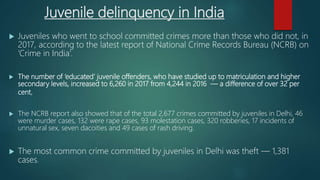 Juvenile delinquency in India
 Juveniles who went to school committed crimes more than those who did not, in
2017, according to the latest report of National Crime Records Bureau (NCRB) on
‘Crime in India’.
 The number of ‘educated’ juvenile offenders, who have studied up to matriculation and higher
secondary levels, increased to 6,260 in 2017 from 4,244 in 2016 — a difference of over 32 per
cent,
 The NCRB report also showed that of the total 2,677 crimes committed by juveniles in Delhi, 46
were murder cases, 132 were rape cases, 93 molestation cases, 320 robberies, 17 incidents of
unnatural sex, seven dacoities and 49 cases of rash driving.
 The most common crime committed by juveniles in Delhi was theft — 1,381
cases.
 