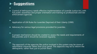 -Suggestions

 Control of delinquency needs effective implementation of Juvenile Justice Act, with
full public awareness and proper orientation and training to professionals and law
enforcement agencies.

Application of UN Rules for Juveniles Deprived of their Liberty (1990)
 Advocacy for various legal provisions provided for juveniles.

A proper mechanism should be created to assess the needs and requirements of
the juveniles and it should be reviewed regularly.

The approach of the agencies like police involved in the system may be more of
reformative character rather than pure penal. The objective may be to reform the
delinquents, rather than just to punish them.
 