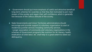 · Government should put more emphasis of useful and attractive beneficial
long-term schemes for Juveniles so that they feel motivated to join main
stream of the society and regain their self-confidence, which is generally
lost because of the callous attitude of the society.
 State Governments and Union Territories administrations should
encourage and provide support to voluntary organization to start or
modernize juvenile services including community services.
· Longer association of community and voluntary organizations in the
schemes of Government programs like nutrition for all, literacy, health,
eradication of child labor, etc. shall help to a great extent to weed out
delinquency.
 
