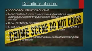 Definitions of crime
 SOCIOLOGICAL DEFINITION OF CRIME
 RAFFAELE GAROFALO “crime is an immoral and harmful act which is
regarded as a criminal by public opinion because it is an injury to the
morality”
 LEGAL DEFINITION OF CRIME
 CROSS AND JONES “Crime as a legal wrong the remedy for which is
punishment of the offender at the instance of the state”
 BEHAVIOURAL DEFINITION OF CRIME
The violation of prevailing norms or cultural standards prescribing how
humans ought to behave.
 