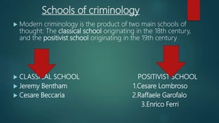 Schools of criminology
 Modern criminology is the product of two main schools of
thought: The classical school originating in the 18th century,
and the positivist school originating in the 19th century.
 CLASSICAL SCHOOL POSITIVIST SCHOOL
 Jeremy Bentham 1.Cesare Lombroso
 Cesare Beccaria 2.Raffaele Garofalo
3.Enrico Ferri
 