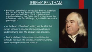 JEREMY BENTHAM
 Bentham’s contribution to ‘classical’ theory is based on
the fact that he was a utilitarian, interested in the
happiness and well being of the population and
therefore believing that punishment, in the form of the
infliction of pain, should always be justified in terms of a
greater good.
 At the heart of Bentham’s writing was the idea that
human behavior is directed at maximizing pleasure
and minimizing pain, (the pleasure-pain principle).
 Bentham believed that crime was committed on the
outset, by individuals who seek to gain excitement, money,
sex or anything of value to the individual.
 