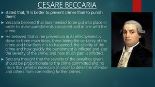 CESARE BECCARIA
 stated that; ‘It is better to prevent crimes than to punish
them’.
 Beccaria believed that laws needed to be put into place in
order to make punishments consistent and in line with the
crime.
 He believed that crime prevention in its effectiveness is
down to three main ideas, these being the certainty of the
crime and how likely it is to happened, the celerity of the
crime and how quickly the punishment is inflicted and also
the severity of the crime, and how much pain is inflicted.
 Beccaria thought that the severity of the penalties given
should be proportionate to the crime committed and no
more than what is necessary in order to deter the offender
and others from committing further crimes.
 
