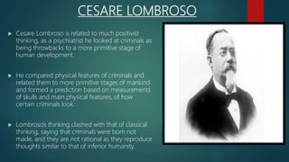 CESARE LOMBROSO
 Cesare Lombroso is related to much positivist
thinking, as a psychiatrist he looked at criminals as
being throwbacks to a more primitive stage of
human development.
 He compared physical features of criminals and
related them to more primitive stages of mankind
and formed a prediction based on measurements
of skulls and main physical features, of how
certain criminals look.
 Lombroso’s thinking clashed with that of classical
thinking, saying that criminals were born not
made, and they are not rational as they reproduce
thoughts similar to that of inferior humanity.
 