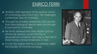 ENRICO FERRI
 Another chief exponent of the positive school
of criminology was Enrico Ferri. He challenged
Lombrosian view of criminality.
 Through his scholarly researches, Ferri proved
that mere biological reasons were not enough
to account for criminality.
 He firmly believed that other factors such as
emotional reaction, social infirmity or
geographical conditions also play a vital role in
determining criminal tendencies in men.
 It is for this reason that he is sometimes called
the founder of ‘criminal sociology’.
 
