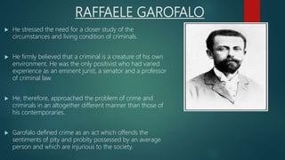 RAFFAELE GAROFALO
 He stressed the need for a closer study of the
circumstances and living condition of criminals.
 He firmly believed that a criminal is a creature of his own
environment. He was the only positivist who had varied
experience as an eminent jurist, a senator and a professor
of criminal law.
 He, therefore, approached the problem of crime and
criminals in an altogether different manner than those of
his contemporaries.
 Garofalo defined crime as an act which offends the
sentiments of pity and probity possessed by an average
person and which are injurious to the society.
 