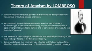 Theory of Atavism by LOMBROSO
 Lombroso's general theory suggested that criminals are distinguished from
noncriminal by multiple physical anomalies.
 He postulated that criminals represented a reversion to a primitive or
subhuman type of person characterized by physical features reminiscent of
apes, lower primates, and early humans and to some extent preserved, he said,
in modern "savages".
 The behavior of these biological "throwbacks" will inevitably be contrary to the
rules and expectations of modern civilized society.
 Lombroso believed that criminality was inherited and that criminals could be
identified by physical defects that confirmed them as being atavistic or savage.
 