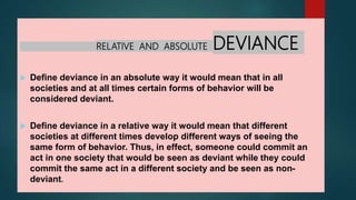RELATIVE AND ABSOLUTE DEVIANCE
 Define deviance in an absolute way it would mean that in all
societies and at all times certain forms of behavior will be
considered deviant.
 Define deviance in a relative way it would mean that different
societies at different times develop different ways of seeing the
same form of behavior. Thus, in effect, someone could commit an
act in one society that would be seen as deviant while they could
commit the same act in a different society and be seen as non-
deviant.
 