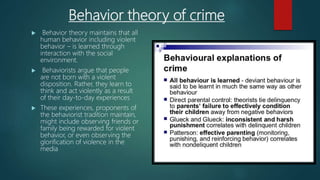 Behavior theory of crime
 Behavior theory maintains that all
human behavior including violent
behavior – is learned through
interaction with the social
environment.
 Behaviorists argue that people
are not born with a violent
disposition. Rather, they learn to
think and act violently as a result
of their day-to-day experiences
 These experiences, proponents of
the behaviorist tradition maintain,
might include observing friends or
family being rewarded for violent
behavior, or even observing the
glorification of violence in the
media
 