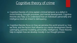 Cognitive theory of crime
 Cognitive theories of crime explain criminal behavior as a defect in
moral thinking, thought processes, and mental development. Cognitive
theories also help us to understand how an individual's personality and
intelligence level are linked to delinquency.
 Cognitive theories focus on how we perceive the world around us, how
we think, and the factors that influence our mental development (family
upbringing, parental modeling, personality, intelligence). These theories
help to explain how we develop morally in our thought process.
 