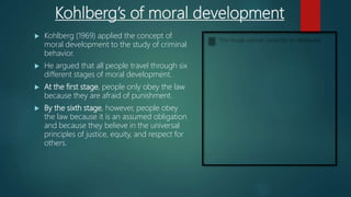 Kohlberg’s of moral development
 Kohlberg (1969) applied the concept of
moral development to the study of criminal
behavior.
 He argued that all people travel through six
different stages of moral development.
 At the first stage, people only obey the law
because they are afraid of punishment.
 By the sixth stage, however, people obey
the law because it is an assumed obligation
and because they believe in the universal
principles of justice, equity, and respect for
others.
 