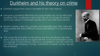 Durkheim and his theory on crime
 Durkheim argues that crime is inevitable for two main reasons:
 Everyone is socialised differently and some people may not be effectively
socialised. Poor socialisation means that they do not accept the shared
norms and values of mainstream society which can make them deviant.
 Modern society is also very complex, and especially large cities, there are
many people with many different cultures and lifestyles in a concentrated
area.
 This causes the formation of subcultures and the subcultures may have
norms and values that do not agree with the norms of mainstream society.
For example, in some African cultures it is acceptable to eat with hands but
if an African was residing in Europe, mainstream European society may see
this as deviant.
 