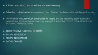  A limited amount of crime is inevitable and even necessary
 Crime has positive functions -A certain amount of crime contributes to the well-being of a society.
 On the other hand, too much crime is bad for society and can help bring about its collapse,
institutions of social control are necessary to keep the amount of crime in check. Refer here to
Durkheim’s Theory of Suicide
 THREE POSITIVE FUNCTION OF CRIME.
 SOCIAL REGULATION
 SOCIAL INTEGRATION
 SOCIAL CHANGE
 