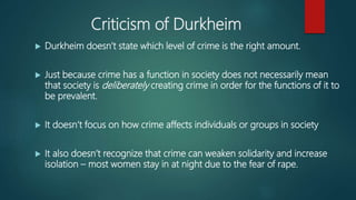 Criticism of Durkheim
 Durkheim doesn’t state which level of crime is the right amount.
 Just because crime has a function in society does not necessarily mean
that society is deliberately creating crime in order for the functions of it to
be prevalent.
 It doesn’t focus on how crime affects individuals or groups in society
 It also doesn’t recognize that crime can weaken solidarity and increase
isolation – most women stay in at night due to the fear of rape.
 