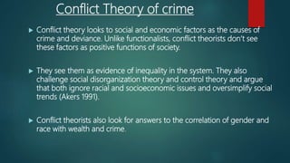 Conflict Theory of crime
 Conflict theory looks to social and economic factors as the causes of
crime and deviance. Unlike functionalists, conflict theorists don’t see
these factors as positive functions of society.
 They see them as evidence of inequality in the system. They also
challenge social disorganization theory and control theory and argue
that both ignore racial and socioeconomic issues and oversimplify social
trends (Akers 1991).
 Conflict theorists also look for answers to the correlation of gender and
race with wealth and crime.
 