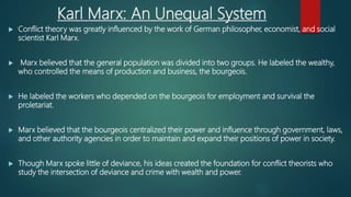 Karl Marx: An Unequal System
 Conflict theory was greatly influenced by the work of German philosopher, economist, and social
scientist Karl Marx.
 Marx believed that the general population was divided into two groups. He labeled the wealthy,
who controlled the means of production and business, the bourgeois.
 He labeled the workers who depended on the bourgeois for employment and survival the
proletariat.
 Marx believed that the bourgeois centralized their power and influence through government, laws,
and other authority agencies in order to maintain and expand their positions of power in society.
 Though Marx spoke little of deviance, his ideas created the foundation for conflict theorists who
study the intersection of deviance and crime with wealth and power.
 